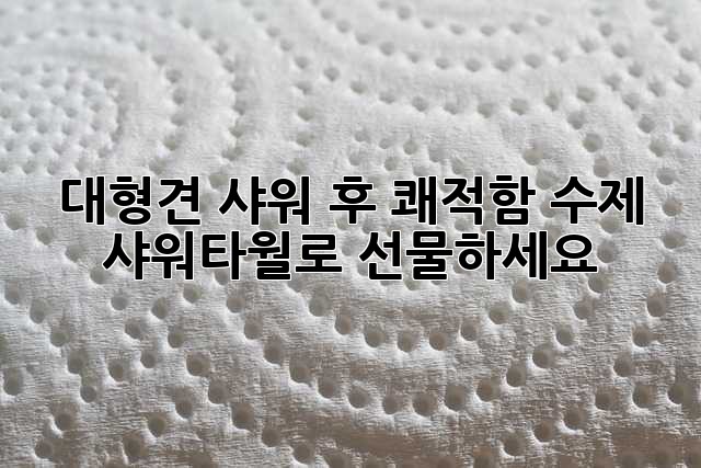 대형견 샤워 후 쾌적함, 수제 샤워타월로 선물하세요!